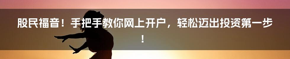 股民福音！手把手教你网上开户，轻松迈出投资第一步！