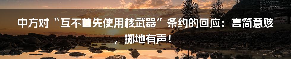 中方对“互不首先使用核武器”条约的回应：言简意赅，掷地有声！