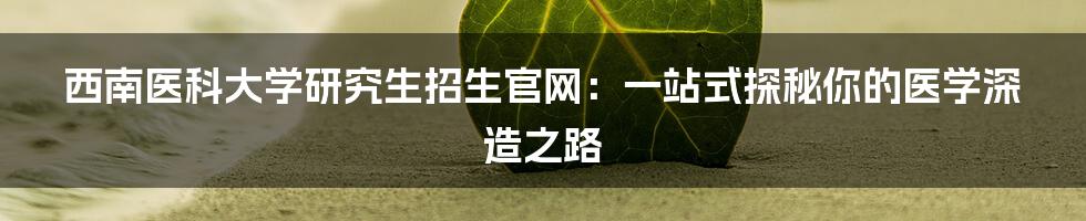 西南医科大学研究生招生官网：一站式探秘你的医学深造之路
