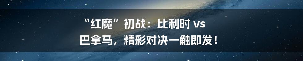 “红魔”初战:比利时 vs 巴拿马,精彩对决一触即发!