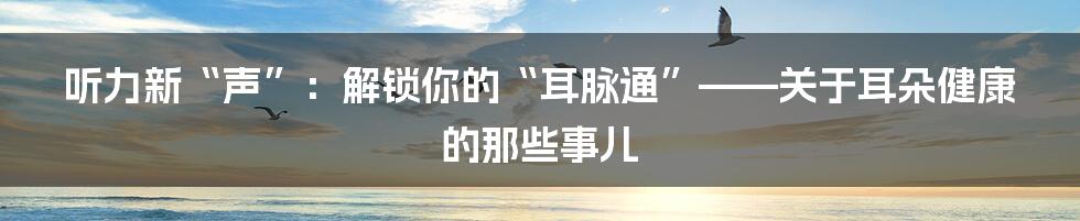 听力新“声”:解锁你的“耳脉通”——关于耳朵健康的那些事儿
