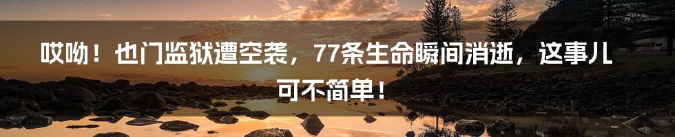 哎呦!也门监狱遭空袭,77条生命瞬间消逝,这事儿可不简单!