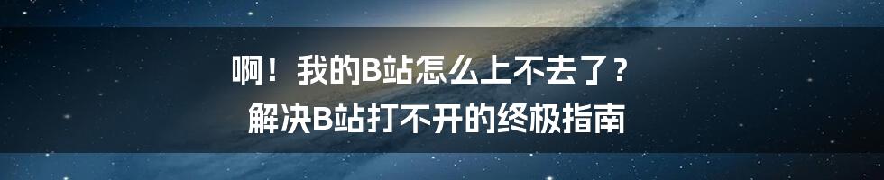 啊！我的B站怎么上不去了？ 解决B站打不开的终极指南