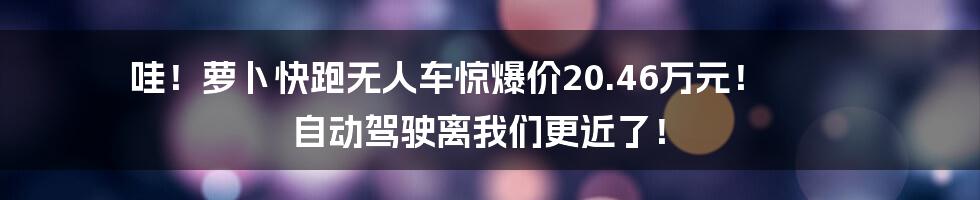 哇！萝卜快跑无人车惊爆价20.46万元！ 自动驾驶离我们更近了！