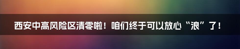 西安中高风险区清零啦！咱们终于可以放心“浪”了！