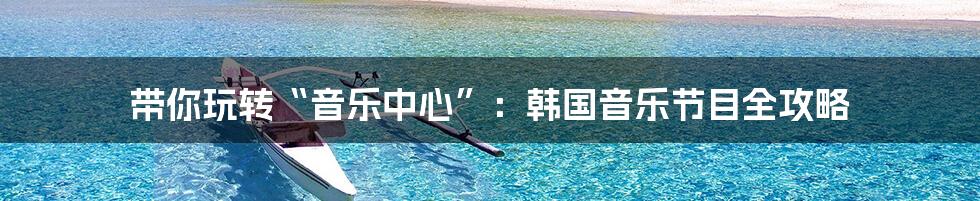 带你玩转“音乐中心”：韩国音乐节目全攻略