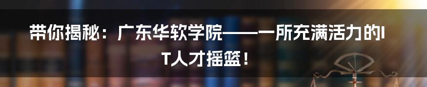 带你揭秘：广东华软学院——一所充满活力的IT人才摇篮！