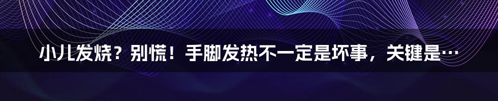 小儿发烧?别慌!手脚发热不一定是坏事,关键是…