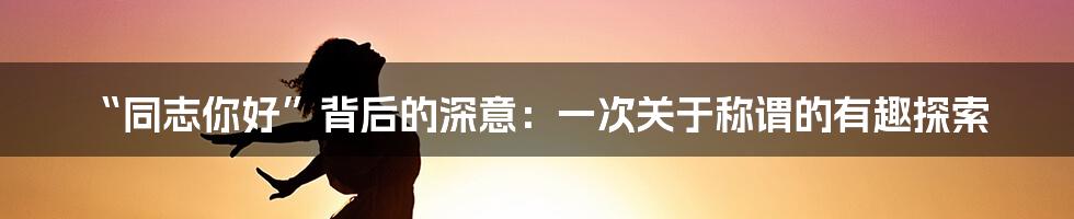“同志你好”背后的深意：一次关于称谓的有趣探索