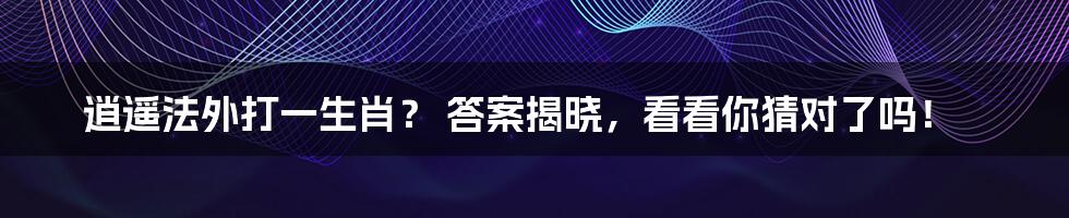 逍遥法外打一生肖？ 答案揭晓，看看你猜对了吗！