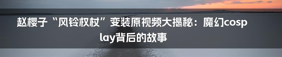 赵樱子“风铃权杖”变装原视频大揭秘:魔幻cosplay背后的故事