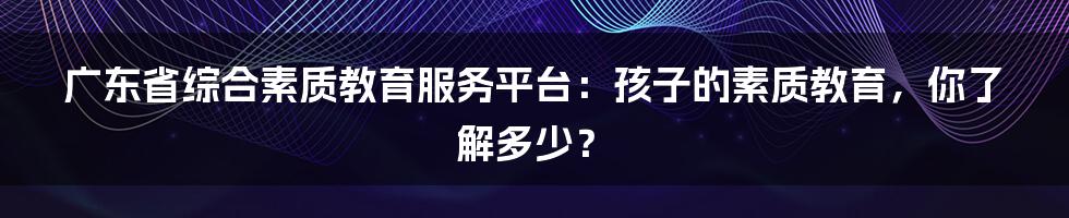 广东省综合素质教育服务平台:孩子的素质教育,你了解多少?