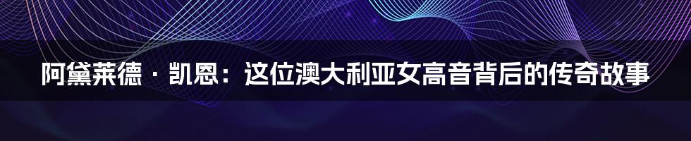 阿黛莱德·凯恩:这位澳大利亚女高音背后的传奇故事
