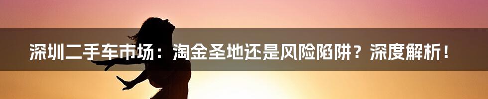 深圳二手车市场:淘金圣地还是风险陷阱?深度解析!