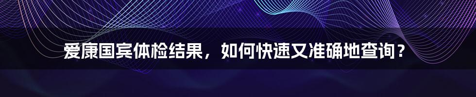 爱康国宾体检结果,如何快速又准确地查询?