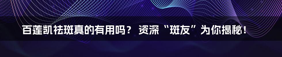 百莲凯祛斑真的有用吗? 资深“斑友”为你揭秘!