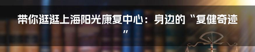 带你逛逛上海阳光康复中心:身边的“复健奇迹”