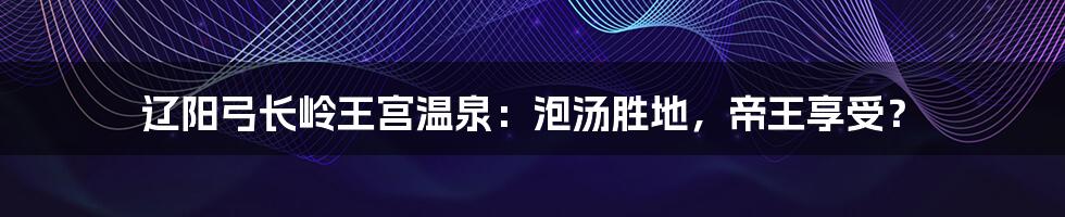 辽阳弓长岭王宫温泉：泡汤胜地，帝王享受？