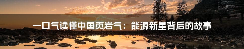 一口气读懂中国页岩气:能源新星背后的故事