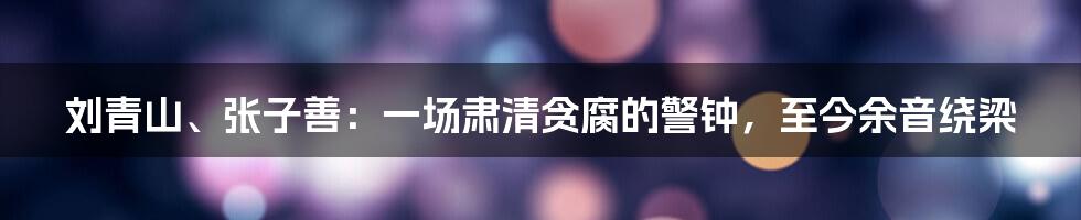 刘青山、张子善:一场肃清贪腐的警钟,至今余音绕梁