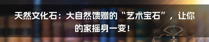 天然文化石:大自然馈赠的“艺术宝石”,让你的家摇身一变!