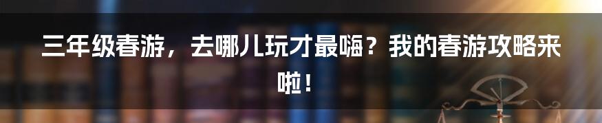 三年级春游,去哪儿玩才最嗨?我的春游攻略来啦!