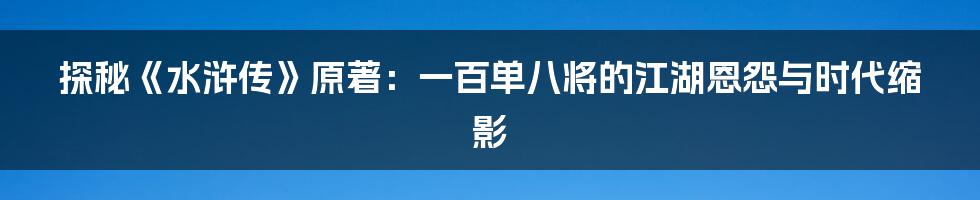 探秘《水浒传》原著:一百单八将的江湖恩怨与时代缩影
