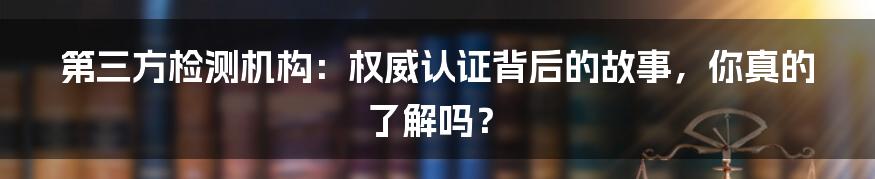 第三方检测机构：权威认证背后的故事，你真的了解吗？
