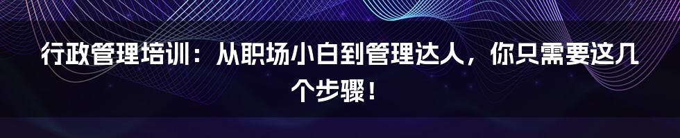 行政管理培训:从职场小白到管理达人,你只需要这几个步骤!