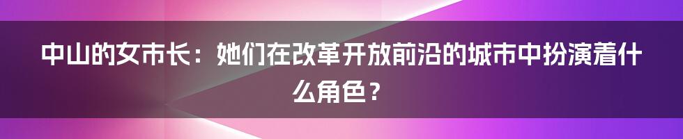 中山的女市长:她们在改革开放前沿的城市中扮演着什么角色?