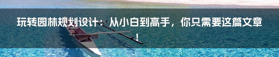 玩转园林规划设计:从小白到高手,你只需要这篇文章!