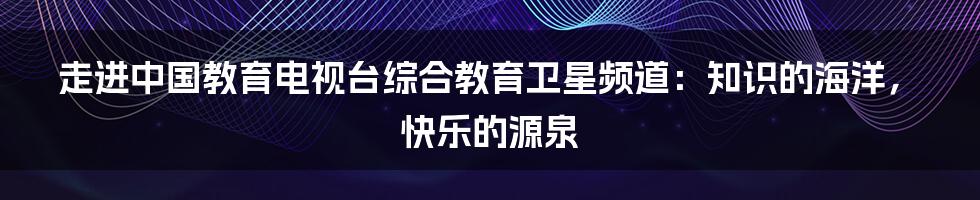 走进中国教育电视台综合教育卫星频道:知识的海洋,快乐的源泉