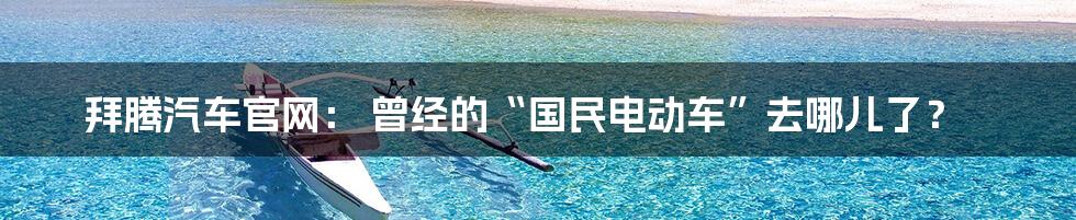 拜腾汽车官网: 曾经的“国民电动车”去哪儿了?
