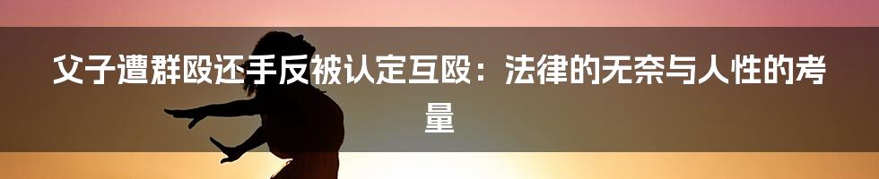父子遭群殴还手反被认定互殴:法律的无奈与人性的考量