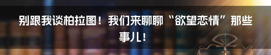 别跟我谈柏拉图!我们来聊聊“欲望恋情”那些事儿!
