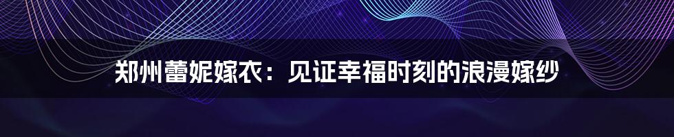 郑州蕾妮嫁衣:见证幸福时刻的浪漫嫁纱