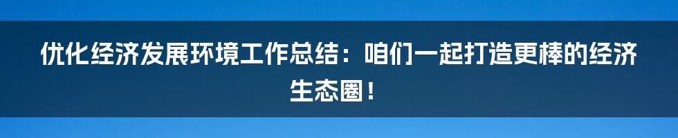 优化经济发展环境工作总结:咱们一起打造更棒的经济生态圈!
