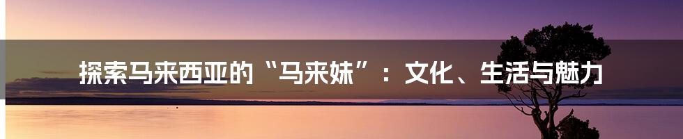 探索马来西亚的“马来妹”:文化、生活与魅力