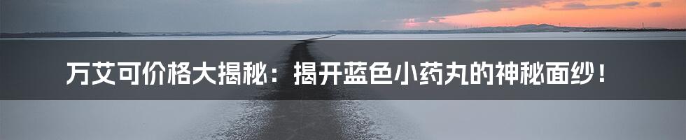 万艾可价格大揭秘:揭开蓝色小药丸的神秘面纱!
