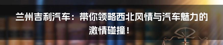 兰州吉利汽车:带你领略西北风情与汽车魅力的激情碰撞!