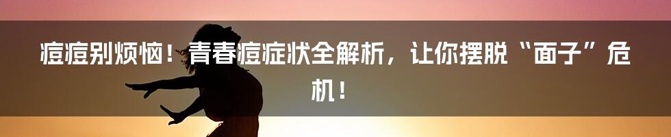 痘痘别烦恼！青春痘症状全解析，让你摆脱“面子”危机！