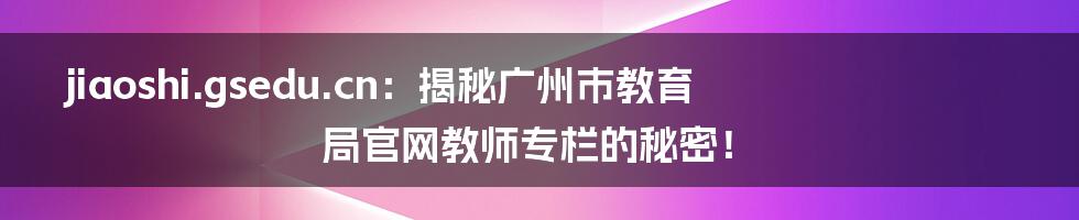 jiaoshi.gsedu.cn:揭秘广州市教育局官网教师专栏的秘密!