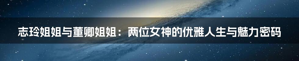 志玲姐姐与董卿姐姐:两位女神的优雅人生与魅力密码