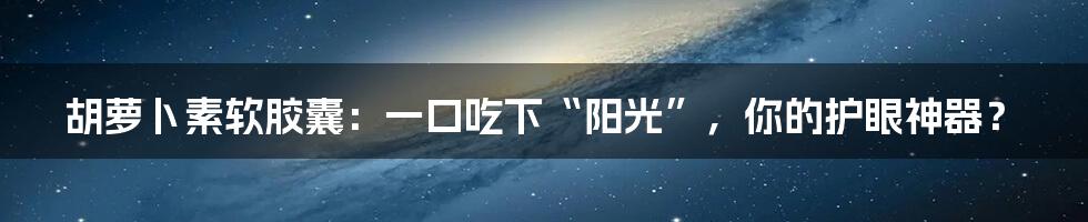 胡萝卜素软胶囊：一口吃下“阳光”，你的护眼神器？