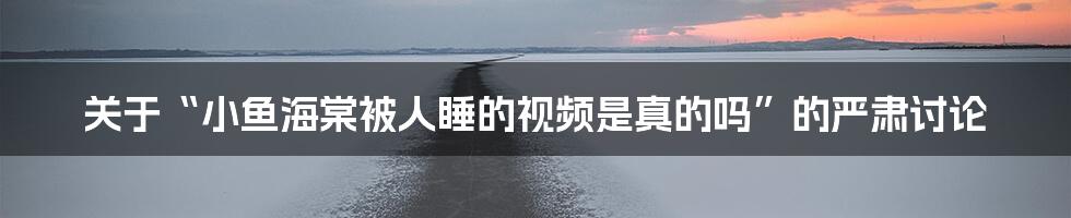 关于“小鱼海棠被人睡的视频是真的吗”的严肃讨论