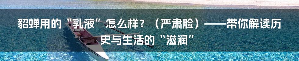 貂蝉用的“乳液”怎么样?(严肃脸)——带你解读历史与生活的“滋润”