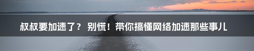 叔叔要加速了? 别慌!带你搞懂网络加速那些事儿