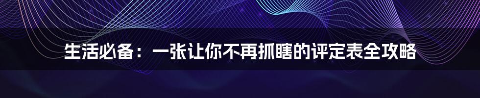 生活必备:一张让你不再抓瞎的评定表全攻略