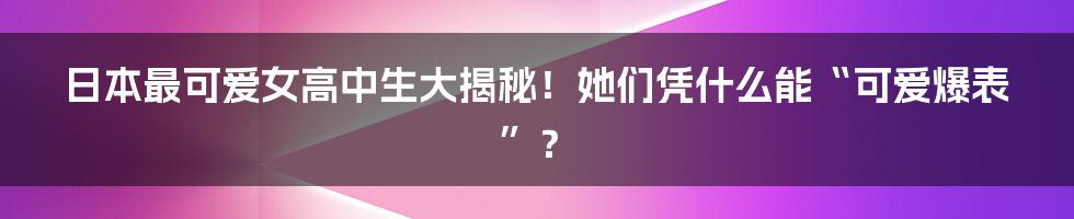 日本最可爱女高中生大揭秘！她们凭什么能“可爱爆表”？