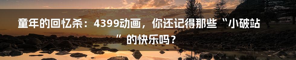 童年的回忆杀：4399动画，你还记得那些“小破站”的快乐吗？